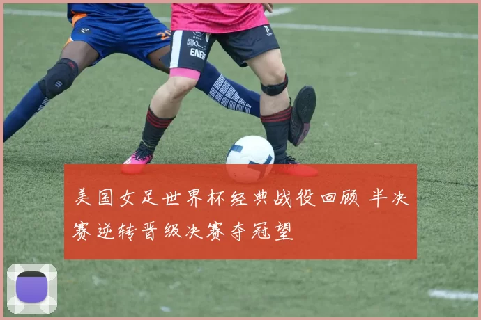 美国女足世界杯经典战役回顾 半决赛逆转晋级决赛夺冠望