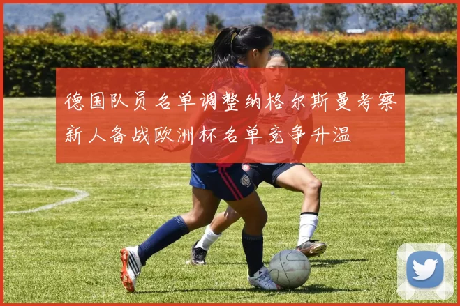 德国队员名单调整纳格尔斯曼考察新人备战欧洲杯名单竞争升温