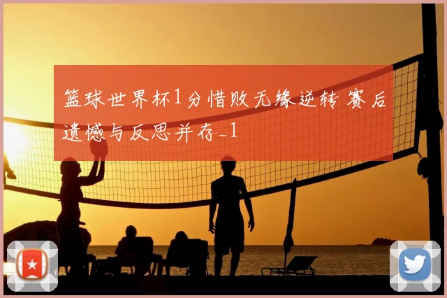 篮球世界杯1分惜败无缘逆转 赛后遗憾与反思并存_1