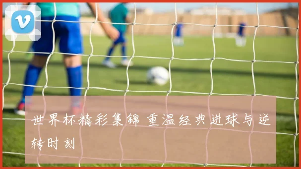 世界杯精彩集锦 重温经典进球与逆转时刻