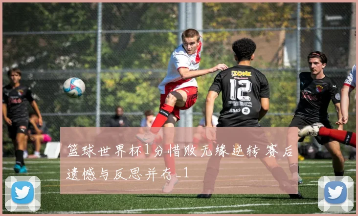 篮球世界杯1分惜败无缘逆转 赛后遗憾与反思并存_1