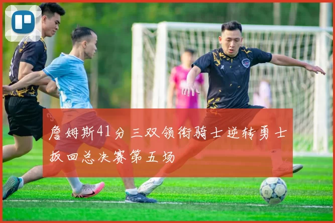 詹姆斯41分三双领衔骑士逆转勇士扳回总决赛第五场