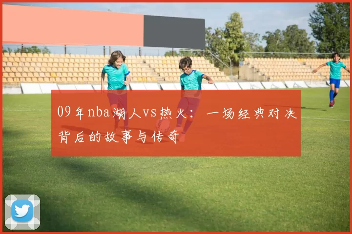 09年nba湖人vs热火：一场经典对决背后的故事与传奇