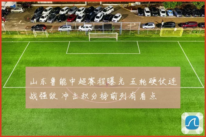 山东鲁能中超赛程曝光 五轮硬仗连战强敌 冲击积分榜前列有看点
