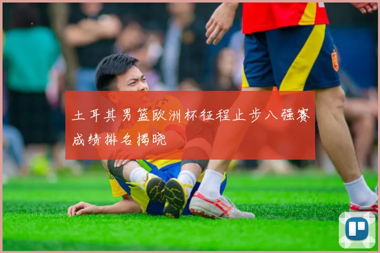 土耳其男篮欧洲杯征程止步八强赛成绩排名揭晓