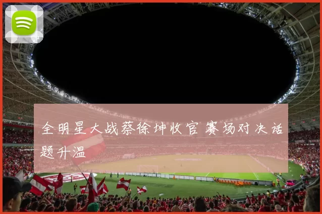 全明星大战蔡徐坤收官 赛场对决话题升温