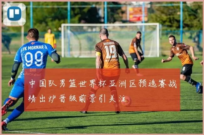 中国队男篮世界杯亚洲区预选赛战绩出炉晋级前景引关注