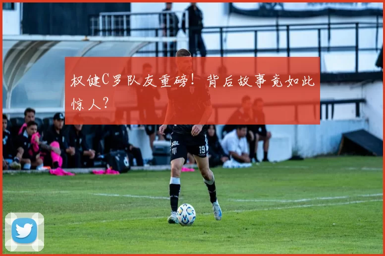 权健C罗队友重磅！背后故事竟如此惊人？
