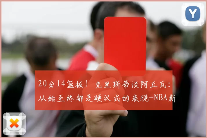 20分14篮板！克里斯蒂谈阿丘瓦：从始至终都是硬汉式的表现-NBA新闻