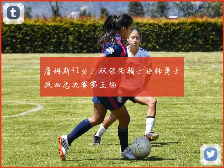 詹姆斯41分三双领衔骑士逆转勇士扳回总决赛第五场