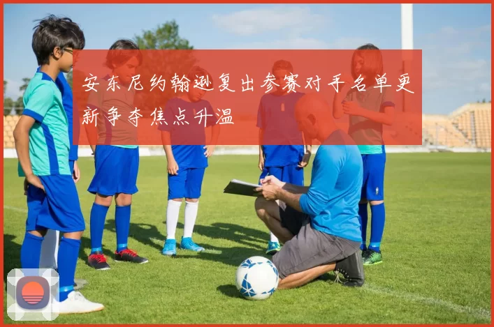 安东尼约翰逊复出参赛对手名单更新争夺焦点升温