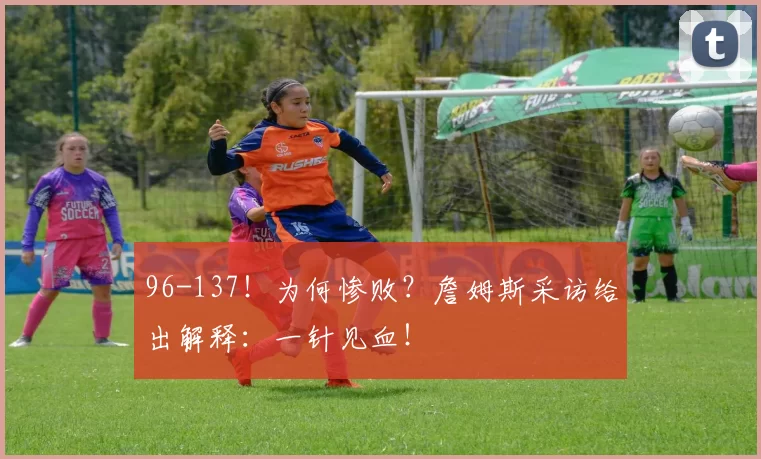 96-137！为何惨败？詹姆斯采访给出解释：一针见血！