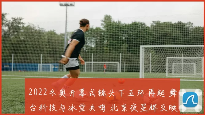 2022冬奥开幕式镜头下五环再起 舞台科技与冰雪共鸣 北京夜星辉交映耀景