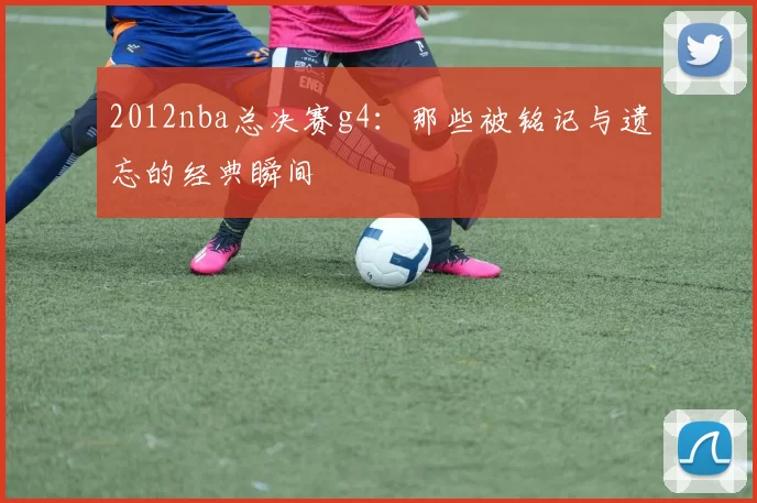 2012nba总决赛g4:那些被铭记与遗忘的经典瞬间