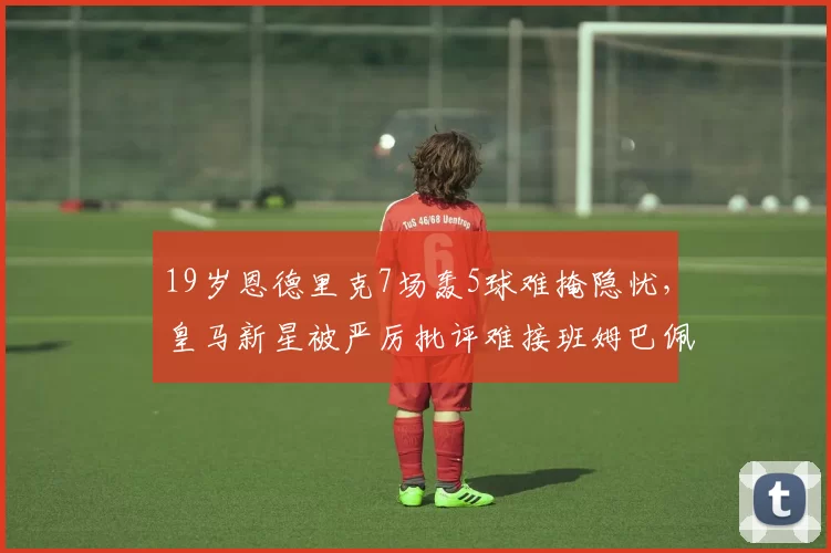 19岁恩德里克7场轰5球难掩隐忧，皇马新星被严厉批评难接班姆巴佩_里昂_比赛_战术