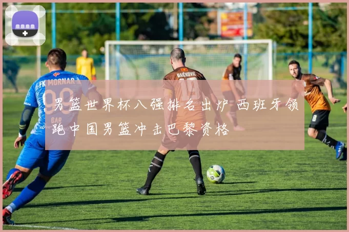 男篮世界杯八强排名出炉 西班牙领跑中国男篮冲击巴黎资格