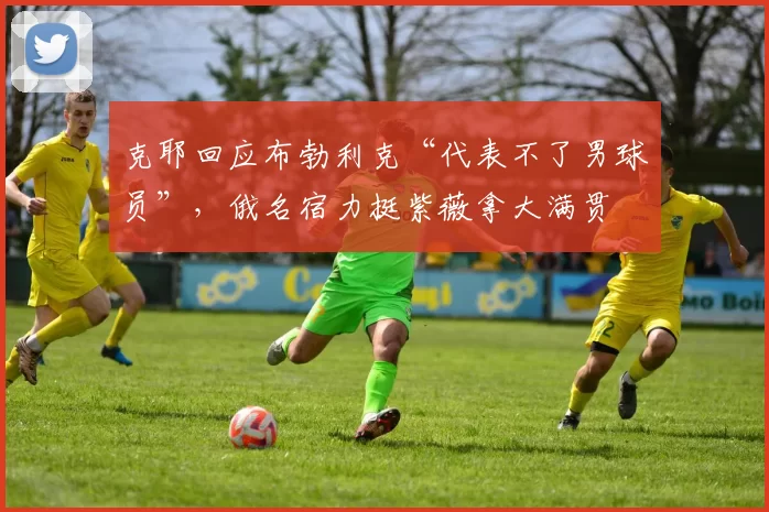 克耶回应布勃利克“代表不了男球员”，俄名宿力挺紫薇拿大满贯