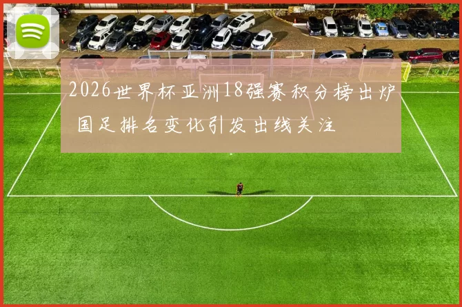 2026世界杯亚洲18强赛积分榜出炉 国足排名变化引发出线关注
