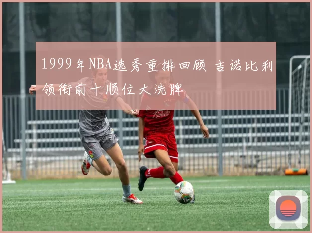 1999年NBA选秀重排回顾 吉诺比利领衔前十顺位大洗牌