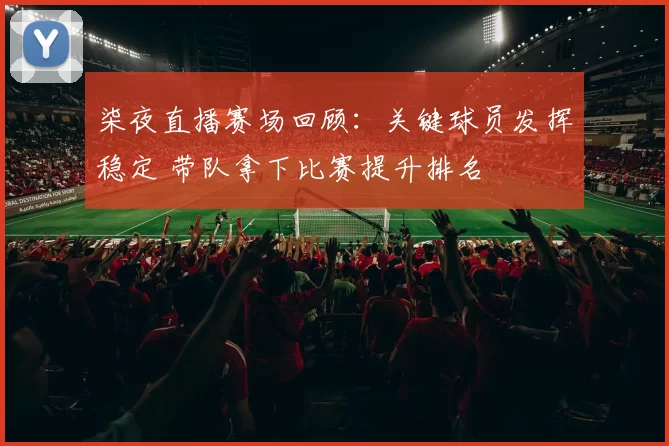柒夜直播赛场回顾：关键球员发挥稳定 带队拿下比赛提升排名