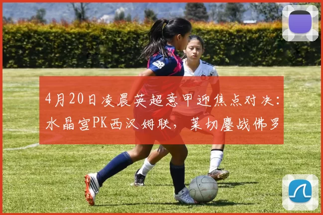4月20日凌晨英超意甲迎焦点对决：水晶宫PK西汉姆联，莱切鏖战佛罗伦萨_客场_优势