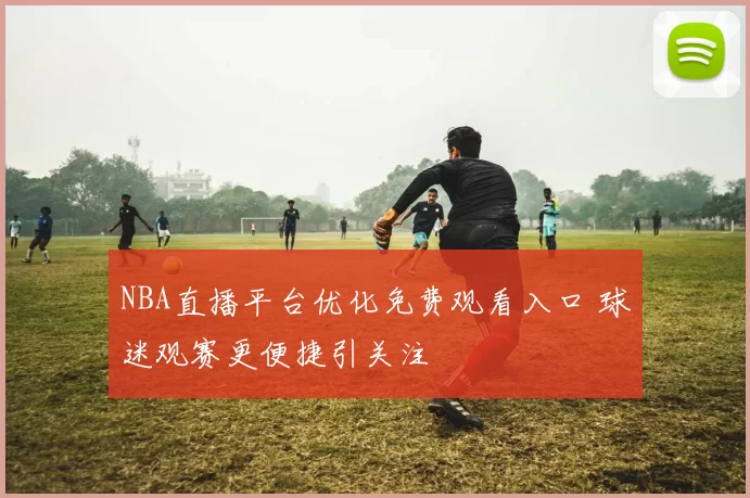 NBA直播平台优化免费观看入口 球迷观赛更便捷引关注
