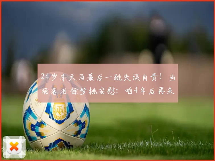 24岁李天马最后一跳失误自责！当场落泪 徐梦桃安慰：咱4年后再来