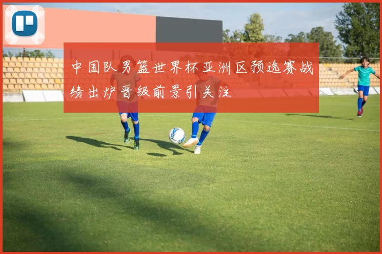 中国队男篮世界杯亚洲区预选赛战绩出炉晋级前景引关注