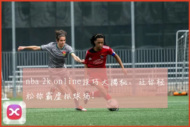 nba 2k online技巧大揭秘,让你轻松称霸虚拟球场!