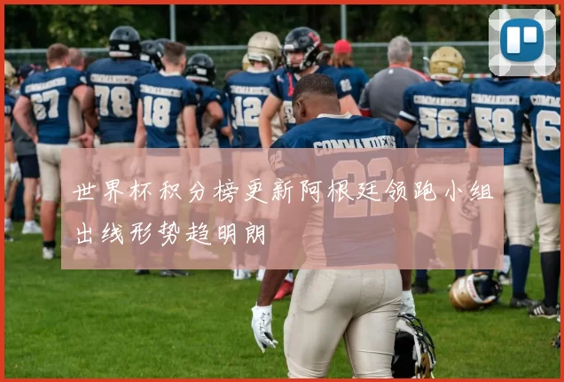 世界杯积分榜更新阿根廷领跑小组出线形势趋明朗