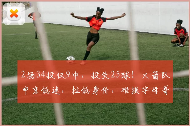 2场34投仅9中,投失25球!火箭队申京低迷,拉低身价,难换字母哥