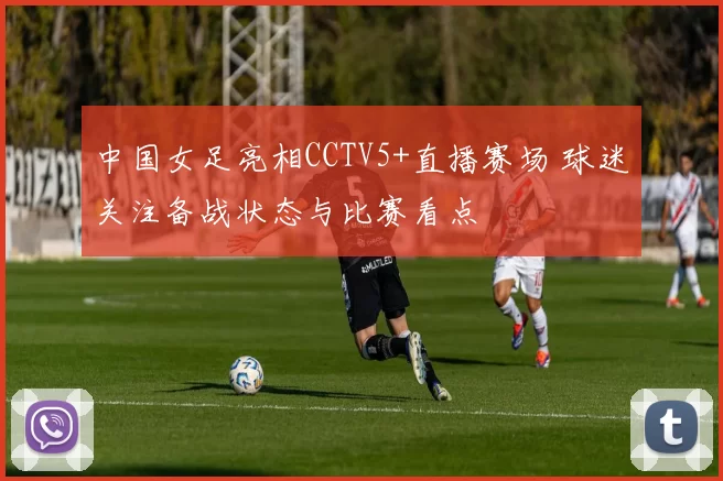 中国女足亮相CCTV5+直播赛场 球迷关注备战状态与比赛看点