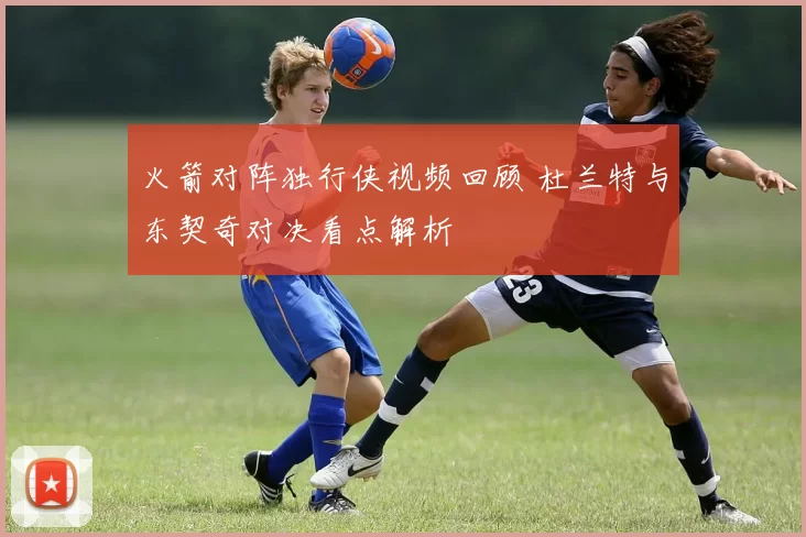 火箭对阵独行侠视频回顾 杜兰特与东契奇对决看点解析