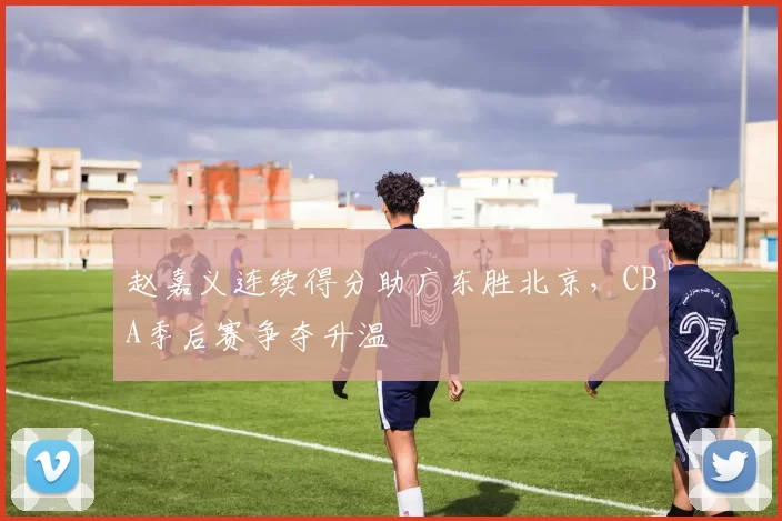 赵嘉义连续得分助广东胜北京，CBA季后赛争夺升温