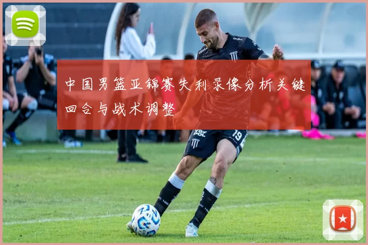 中国男篮亚锦赛失利录像分析关键回合与战术调整