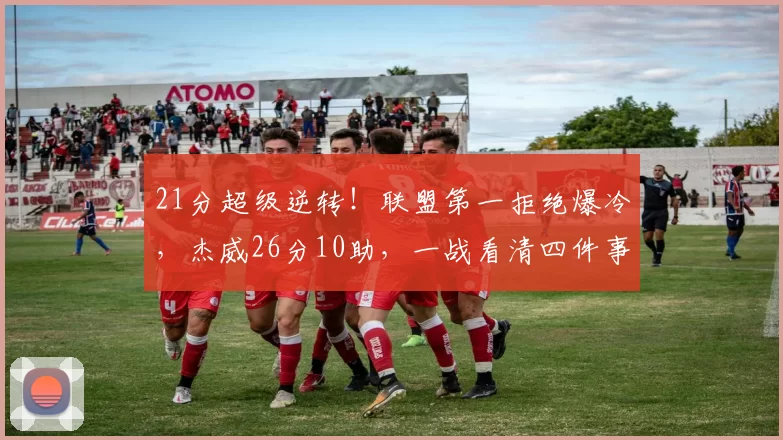 21分超级逆转！联盟第一拒绝爆冷，杰威26分10助，一战看清四件事