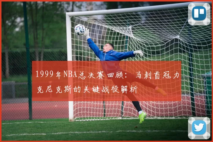 1999年NBA总决赛回顾:马刺首冠力克尼克斯的关键战役解析