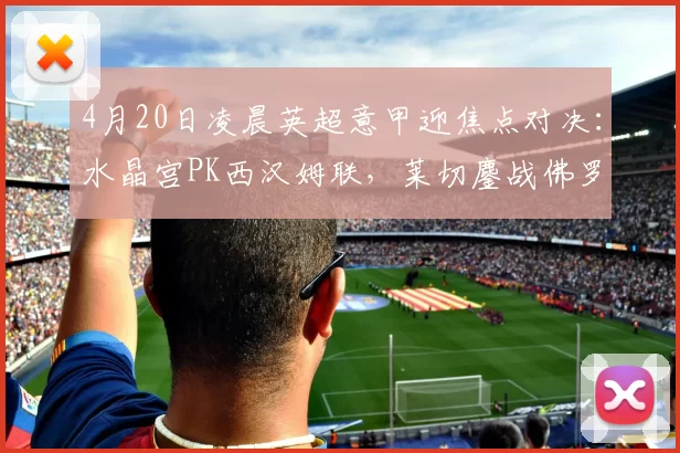 4月20日凌晨英超意甲迎焦点对决：水晶宫PK西汉姆联，莱切鏖战佛罗伦萨_客场_优势