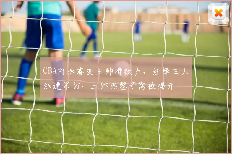 CBA附加赛变土帅滑铁卢，杜锋三人组遭吊打，土帅热鏊子窝被揭开