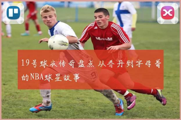 19号球衣传奇盘点 从乔丹到字母哥的NBA球星故事