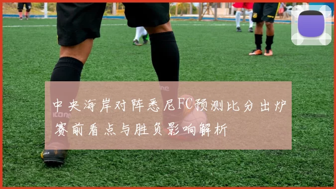 中央海岸对阵悉尼FC预测比分出炉 赛前看点与胜负影响解析