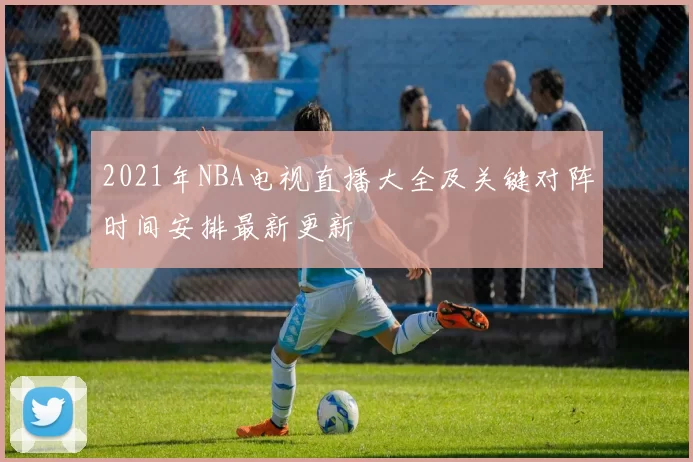 2021年NBA电视直播大全及关键对阵时间安排最新更新