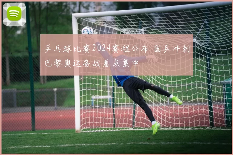 乒乓球比赛2024赛程公布 国乒冲刺巴黎奥运备战看点集中