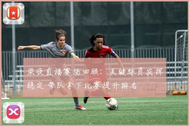 柒夜直播赛场回顾：关键球员发挥稳定 带队拿下比赛提升排名
