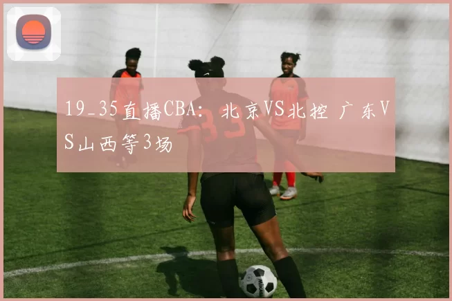 19_35直播CBA:北京VS北控 广东VS山西等3场