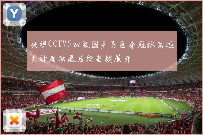 央视CCTV5回放国乒男团夺冠林高远关键局助赢后续备战展开