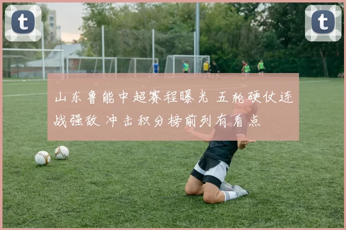 山东鲁能中超赛程曝光 五轮硬仗连战强敌 冲击积分榜前列有看点