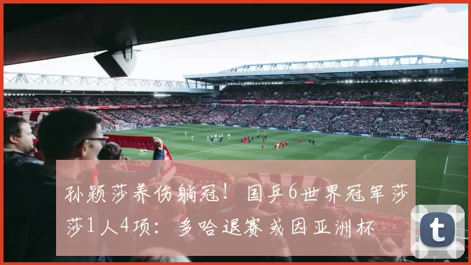 孙颖莎养伤躺冠!国乒6世界冠军莎莎1人4项:多哈退赛或因亚洲杯