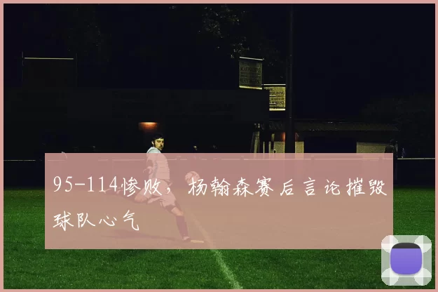 95-114惨败，杨翰森赛后言论摧毁球队心气