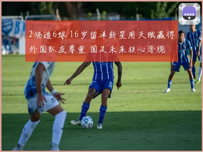 2场造6球 16岁留洋新星用天赋赢得外国队友尊重 国足未来核心浮现